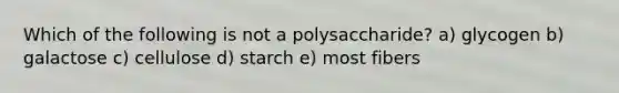 Which of the following is not a polysaccharide? a) glycogen b) galactose c) cellulose d) starch e) most fibers