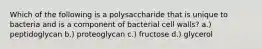 Which of the following is a polysaccharide that is unique to bacteria and is a component of bacterial cell walls? a.) peptidoglycan b.) proteoglycan c.) fructose d.) glycerol