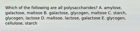 Which of the following are all polysaccharides? A. amylose, galactose, maltose B. galactose, glycogen, maltose C. starch, glycogen, lactose D. maltose, lactose, galactose E. glycogen, cellulose, starch