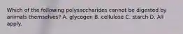 Which of the following polysaccharides cannot be digested by animals themselves? A. glycogen B. cellulose C. starch D. All apply.