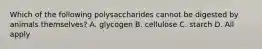 Which of the following polysaccharides cannot be digested by animals themselves? A. glycogen B. cellulose C. starch D. All apply