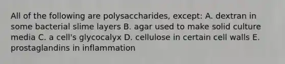 All of the following are polysaccharides, except: A. dextran in some bacterial slime layers B. agar used to make solid culture media C. a cell's glycocalyx D. cellulose in certain cell walls E. prostaglandins in inflammation