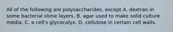 All of the following are polysaccharides, except A. dextran in some bacterial slime layers. B. agar used to make solid culture media. C. a cell's glycocalyx. D. cellulose in certain cell walls.