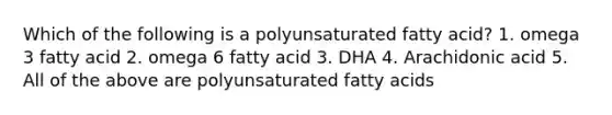 Which of the following is a polyunsaturated fatty acid? 1. omega 3 fatty acid 2. omega 6 fatty acid 3. DHA 4. Arachidonic acid 5. All of the above are polyunsaturated fatty acids