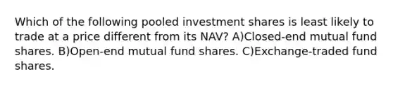 Which of the following pooled investment shares is least likely to trade at a price different from its NAV? A)Closed-end mutual fund shares. B)Open-end mutual fund shares. C)Exchange-traded fund shares.