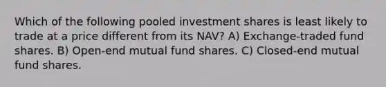 Which of the following pooled investment shares is least likely to trade at a price different from its NAV? A) Exchange-traded fund shares. B) Open-end mutual fund shares. C) Closed-end mutual fund shares.