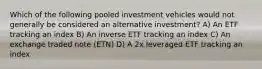 Which of the following pooled investment vehicles would not generally be considered an alternative investment? A) An ETF tracking an index B) An inverse ETF tracking an index C) An exchange traded note (ETN) D) A 2x leveraged ETF tracking an index