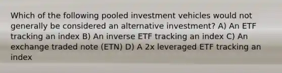 Which of the following pooled investment vehicles would not generally be considered an alternative investment? A) An ETF tracking an index B) An inverse ETF tracking an index C) An exchange traded note (ETN) D) A 2x leveraged ETF tracking an index