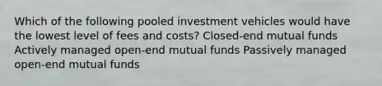 Which of the following pooled investment vehicles would have the lowest level of fees and costs? Closed-end mutual funds Actively managed open-end mutual funds Passively managed open-end mutual funds