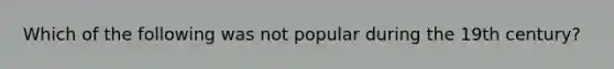 Which of the following was not popular during the 19th century?