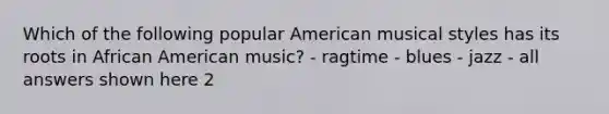 Which of the following popular American musical styles has its roots in African American music? - ragtime - blues - jazz - all answers shown here 2