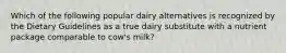 Which of the following popular dairy alternatives is recognized by the Dietary Guidelines as a true dairy substitute with a nutrient package comparable to cow's milk?