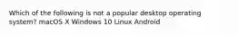 Which of the following is not a popular desktop operating system? macOS X Windows 10 Linux Android