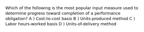 Which of the following is the most popular input measure used to determine progress toward completion of a performance obligation? A ) Cost-to-cost basis B ) Units-produced method C ) Labor hours-worked basis D ) Units-of-delivery method