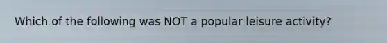 Which of the following was NOT a popular leisure activity?