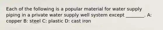 Each of the following is a popular material for water supply piping in a private water supply well system except ________. A: copper B: steel C: plastic D: cast iron