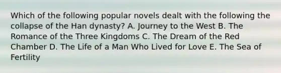 Which of the following popular novels dealt with the following the collapse of the Han dynasty? A. Journey to the West B. The Romance of the Three Kingdoms C. The Dream of the Red Chamber D. The Life of a Man Who Lived for Love E. The Sea of Fertility