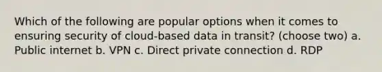 Which of the following are popular options when it comes to ensuring security of cloud-based data in transit? (choose two) a. Public internet b. VPN c. Direct private connection d. RDP