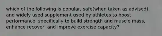 which of the following is popular, safe(when taken as advised), and widely used supplement used by athletes to boost performance, specifically to build strength and muscle mass, enhance recover, and improve exercise capacity?