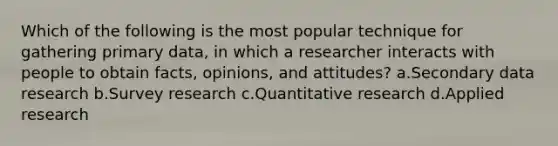 Which of the following is the most popular technique for gathering primary data, in which a researcher interacts with people to obtain facts, opinions, and attitudes? a.Secondary data research b.Survey research c.Quantitative research d.Applied research