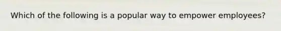 Which of the following is a popular way to empower employees?