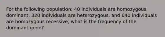 For the following population: 40 individuals are homozygous dominant, 320 individuals are heterozygous, and 640 individuals are homozygous recessive, what is the frequency of the dominant gene?