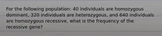 For the following population: 40 individuals are homozygous dominant, 320 individuals are heterozygous, and 640 individuals are homozygous recessive, what is the frequency of the recessive gene?