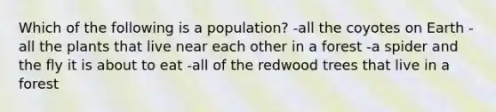 Which of the following is a population? -all the coyotes on Earth -all the plants that live near each other in a forest -a spider and the fly it is about to eat -all of the redwood trees that live in a forest