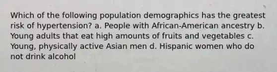 Which of the following population demographics has the greatest risk of hypertension? a. People with African-American ancestry b. Young adults that eat high amounts of fruits and vegetables c. Young, physically active Asian men d. Hispanic women who do not drink alcohol