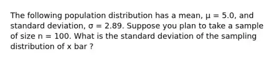 The following population distribution has a mean, μ = 5.0, and standard deviation, σ = 2.89. Suppose you plan to take a sample of size n = 100. What is the standard deviation of the sampling distribution of x bar ?