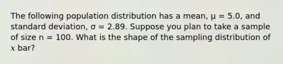 The following population distribution has a mean, μ = 5.0, and <a href='https://www.questionai.com/knowledge/kqGUr1Cldy-standard-deviation' class='anchor-knowledge'>standard deviation</a>, σ = 2.89. Suppose you plan to take a sample of size n = 100. What is the shape of the sampling distribution of 𝑥 bar?