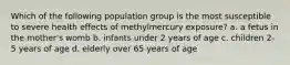 Which of the following population group is the most susceptible to severe health effects of methylmercury exposure? a. a fetus in the mother's womb b. infants under 2 years of age c. children 2-5 years of age d. elderly over 65 years of age