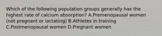 Which of the following population groups generally has the highest rate of calcium absorption? A.Premenopausal women (not pregnant or lactating) B.Athletes in training C.Postmenopausal women D.Pregnant women