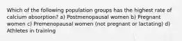 Which of the following population groups has the highest rate of calcium absorption? a) Postmenopausal women b) Pregnant women c) Premenopausal women (not pregnant or lactating) d) Athletes in training