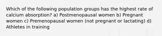 Which of the following population groups has the highest rate of calcium absorption? a) Postmenopausal women b) Pregnant women c) Premenopausal women (not pregnant or lactating) d) Athletes in training