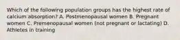 Which of the following population groups has the highest rate of calcium absorption? A. Postmenopausal women B. Pregnant women C. Premenopausal women (not pregnant or lactating) D. Athletes in training