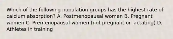 Which of the following population groups has the highest rate of calcium absorption? A. Postmenopausal women B. Pregnant women C. Premenopausal women (not pregnant or lactating) D. Athletes in training