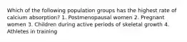 Which of the following population groups has the highest rate of calcium absorption? 1. Postmenopausal women 2. Pregnant women 3. Children during active periods of skeletal growth 4. Athletes in training