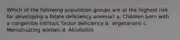 Which of the following population groups are at the highest risk for developing a folate deficiency anemia? a. Children born with a congenital intrinsic factor deficiency b. Vegetarians c. Menstruating women d. Alcoholics