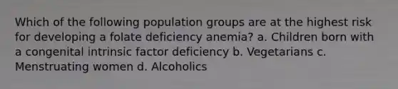 Which of the following population groups are at the highest risk for developing a folate deficiency anemia? a. Children born with a congenital intrinsic factor deficiency b. Vegetarians c. Menstruating women d. Alcoholics