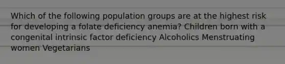 Which of the following population groups are at the highest risk for developing a folate deficiency anemia? Children born with a congenital intrinsic factor deficiency Alcoholics Menstruating women Vegetarians