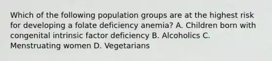 Which of the following population groups are at the highest risk for developing a folate deficiency anemia? A. Children born with congenital intrinsic factor deficiency B. Alcoholics C. Menstruating women D. Vegetarians