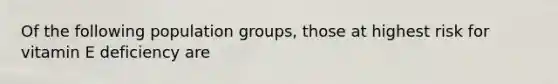 Of the following population groups, those at highest risk for vitamin E deficiency are