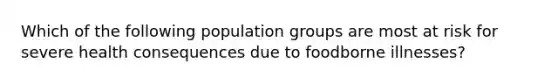 Which of the following population groups are most at risk for severe health consequences due to foodborne illnesses?