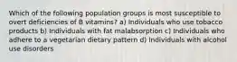 Which of the following population groups is most susceptible to overt deficiencies of B vitamins? a) Individuals who use tobacco products b) Individuals with fat malabsorption c) Individuals who adhere to a vegetarian dietary pattern d) Individuals with alcohol use disorders