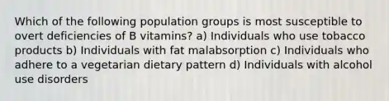 Which of the following population groups is most susceptible to overt deficiencies of B vitamins? a) Individuals who use tobacco products b) Individuals with fat malabsorption c) Individuals who adhere to a vegetarian dietary pattern d) Individuals with alcohol use disorders