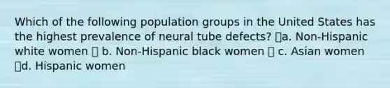 Which of the following population groups in the United States has the highest prevalence of neural tube defects? a. Non-Hispanic white women  b. Non-Hispanic black women  c. Asian women d. Hispanic women