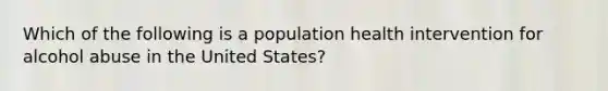 Which of the following is a population health intervention for alcohol abuse in the United States?