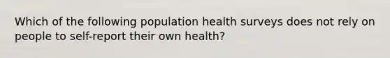 Which of the following population health surveys does not rely on people to self-report their own health?