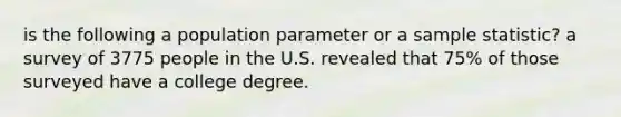 is the following a population parameter or a sample statistic? a survey of 3775 people in the U.S. revealed that 75% of those surveyed have a college degree.